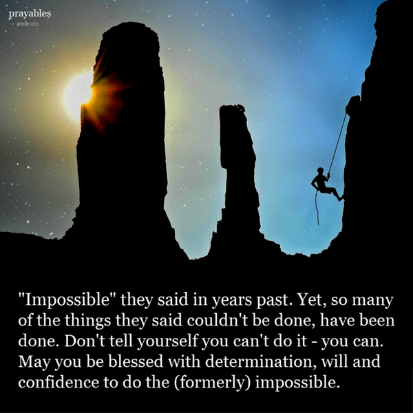 “Impossible” they said in years past. Yet, so many of the things they said couldn’t be done, have been done. Don’t tell yourself you can’t do it, you can. May you be blessed with determination, will and confidence to do the (formerly)
impossible.