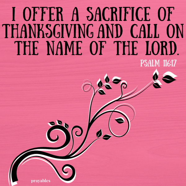 Psalm 116:17 I offer a sacrifice of thanksgiving and call on the name of the Lord.