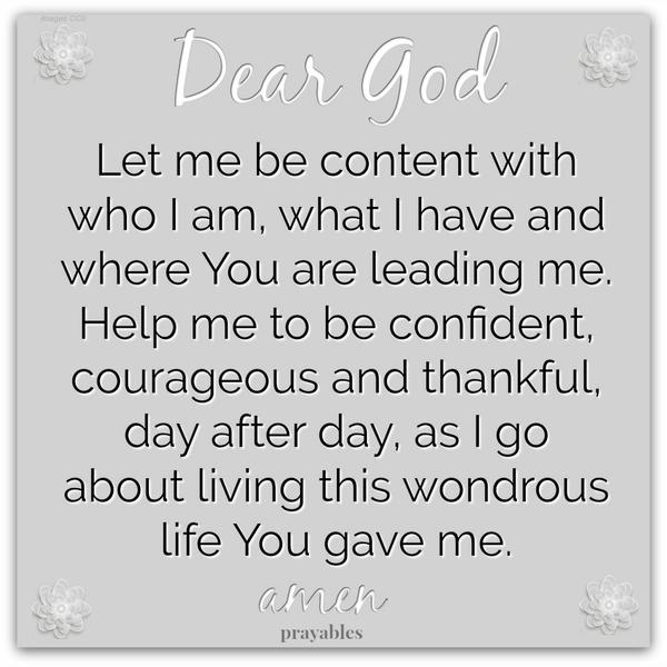 Dear God, Let me be content with who I am, what I have, and where You are leading me. Help me to be confident, courageous, and thankful, day after day, as I go about living this wondrous life You gave me. Amen