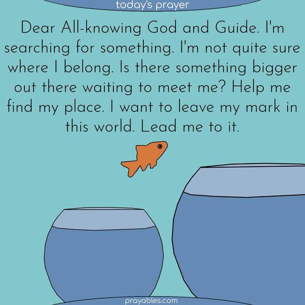 Dear All-knowing God and Guide. I’m searching for something. I’m not quite sure where I belong. Is there something bigger out there waiting for me to meet it? Help me find my place. I want to leave my mark in this world. Lead me to it.