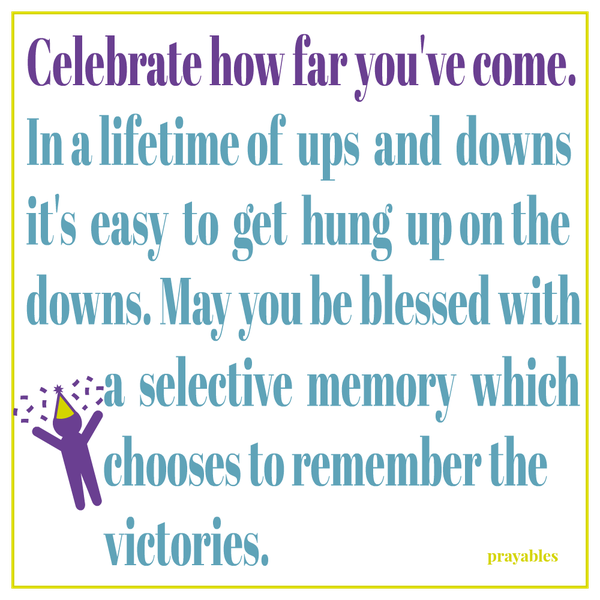 Celebrate how far you’ve come. In a lifetime of ups and downs it’s easy to get hung up on the downs. May you be blessed with a selective memory which chooses to remember the victories.