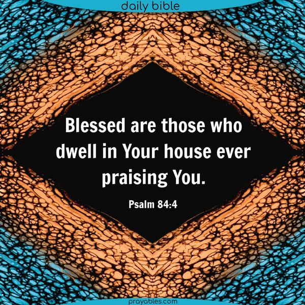 Blessed are those who dwell in Your house, ever praising You. Psalm 84:4 