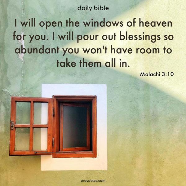 I will open the windows of heaven for you. I will pour out blessings so abundant you won’t have room to take them all in. Malachi 3:10