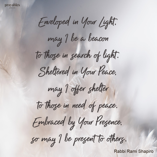 Enveloped in Your Light, may I be a beacon to those in search of Light. Sheltered in Your Peace, may I offer shelter to those in need of Peace. Embraced by Your Presence, so may I be present to others.  – Rabbi Rami Shapiro