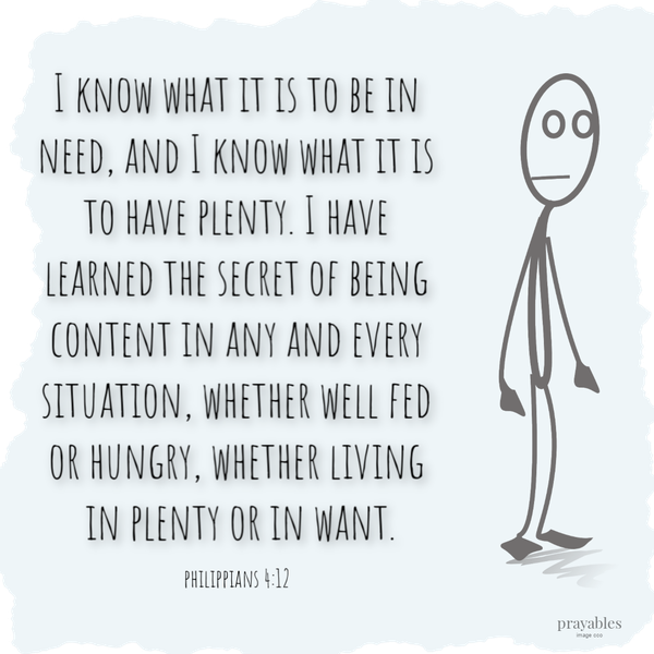 Philippians 4:12 I know what it is to be in need, and I know what it is to have plenty. I have learned the secret of being content in any and every situation, whether well fed or hungry, whether living in plenty or in want.