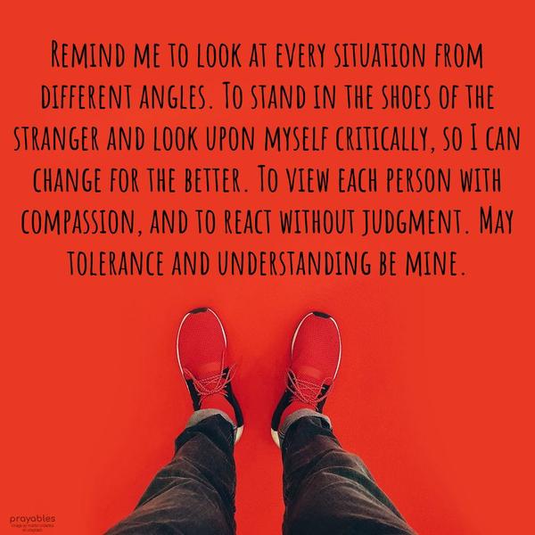 Remind me to look at every situation from different angles. To stand in the shoes of the stranger and look upon myself critically, so I can change for the
better. To view each person with compassion, and to react without judgment. May tolerance and understanding be mine.