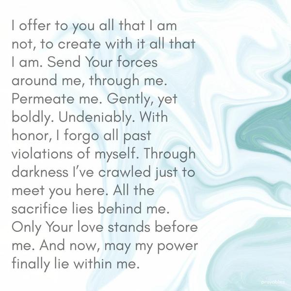 I offer to you all that I am not, to create with it all that I am. Send Your forces around me, through me. Permeate me. Gently, yet boldly. Undeniably. With honor, I forgo all past
violations of myself. Through the darkness, I’ve crawled just to meet you here. All the sacrifice lies behind me. Only Your love stands before me. And now, may my power finally lie within me.