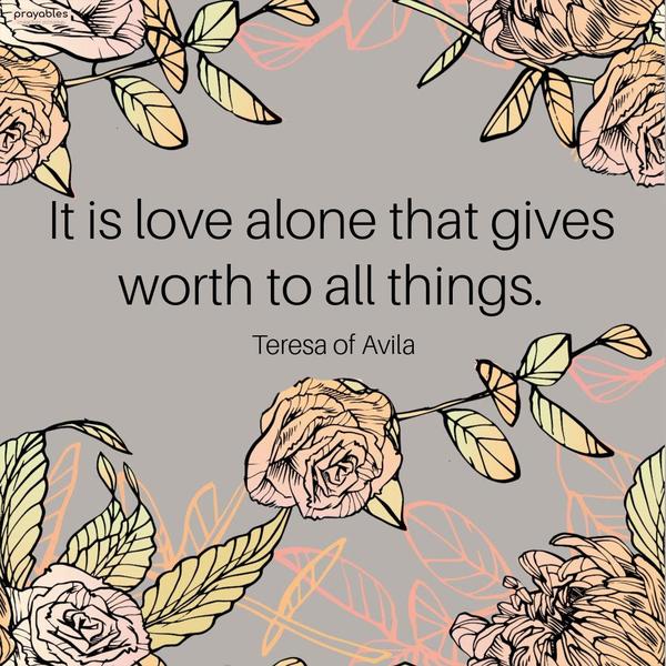 It is love alone that gives worth to all things. Teresa of Avila
