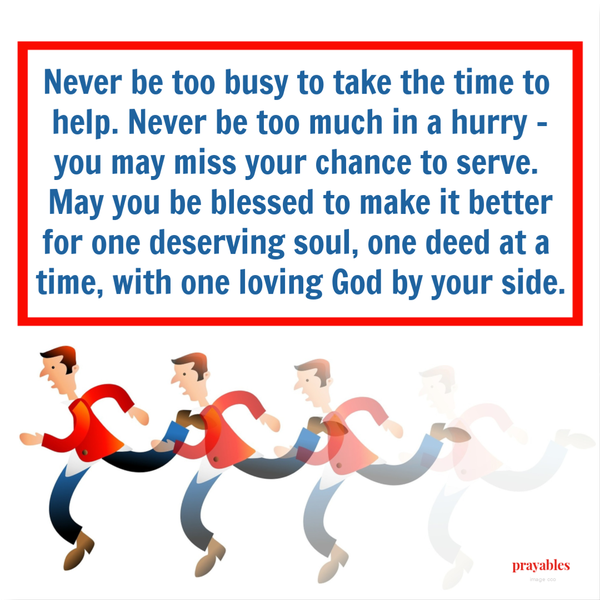 Never be too busy to take the time to help. Never be too much in a hurry – you may miss your chance to serve. May you be blessed to make it better for one deserving soul, one deed at a time, with one loving God by your side.