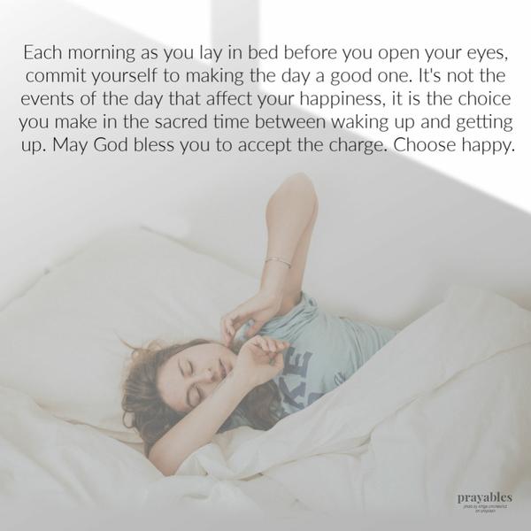 Each morning as you lay in bed before you open your eyes, commit yourself to making the day a good one. It’s not the events of the day that affect your happiness, it is the
choice you make in the sacred time between waking up and getting up. May God bless you to accept the charge. Choose happy.