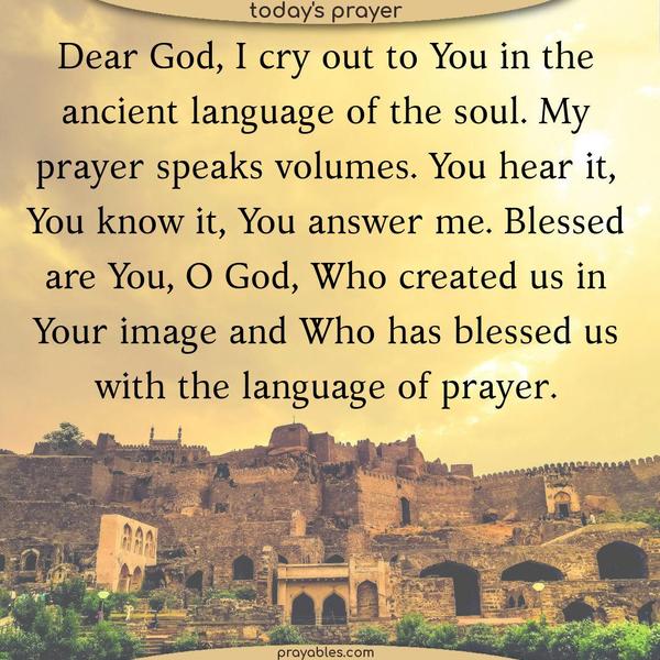 Dear God, I cry out to You in the ancient language of the soul. My prayer speaks volumes. You hear it, You know it, You answer me. Blessed are You, O God, Who created us in Your image and Who has blessed us with the language of prayer.