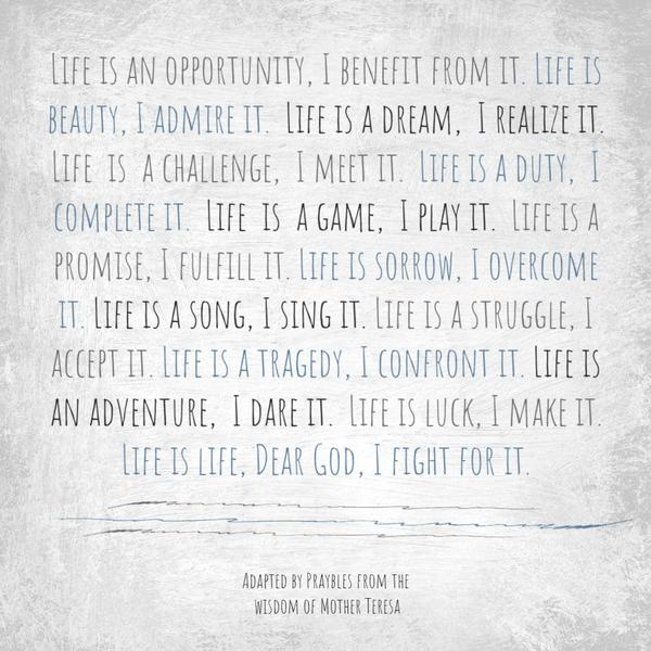 Life is an opportunity, I benefit from it. Life is beauty, I admire it. Life is a dream, I realize it. Life is a challenge, I meet it. Life is a duty, I complete it. Life is
a game, I play it. Life is a promise, I fulfill it. Life is sorrow, I overcome it. Life is a song, I sing it. Life is a struggle, I accept it. Life is a tragedy, I confront it. Life is an adventure, I dare it. Life is luck, I make it. Life is life, Dear God, I fight for it.    Adapted from the wisdom of Mother Teresa