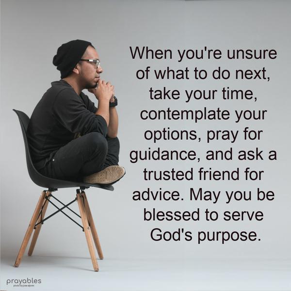 When you’re unsure of what to do next, take your time, contemplate your options, pray for guidance, and ask a trusted friend for advice. May you be blessed to serve God’s purpose