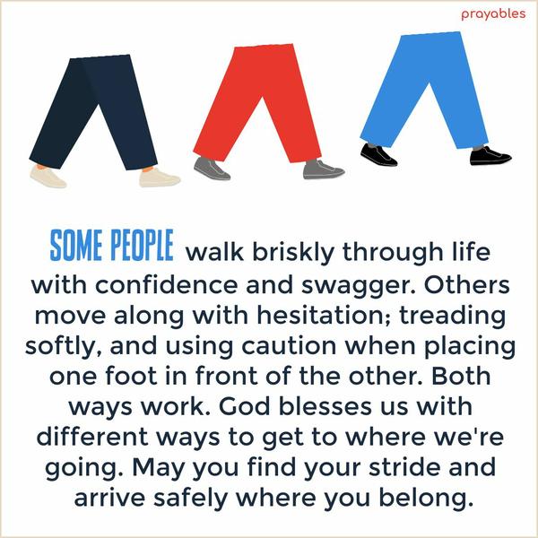 Some people walk briskly through life with confidence and swagger. Others move along with hesitation; treading softly, and using caution when placing one foot in front of the other. Both
ways work. God blesses us with different ways to get to where we’re going. May you find your stride and arrive safely where you belong.