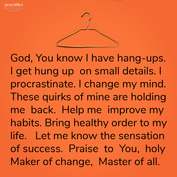 God, You know I have hang-ups. I get hung up on small details. I procrastinate. I change my mind. These quirks of mine are holding me back. Help me improve my habits. Bring healthy order to my life. Let me know the sensation of success. Praise to You, holy Maker of change, Master of all.