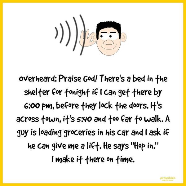 Overheard: Praise God! There’s a bed in the shelter for tonight if I can get there by 6:00 pm, before they lock the doors. It’s across town, it’s 5:40 and too far to walk. A guy is loading
groceries in his car and I ask if he can give me a lift. He says “Hop in.” I make it there on time.  