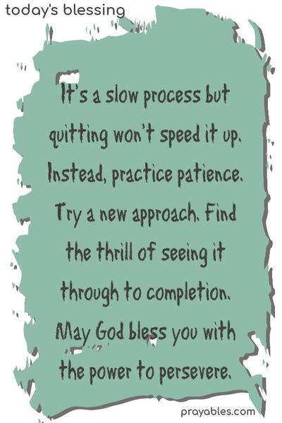 It’s a slow process but quitting won’t speed it up. Instead, practice patience. Try a new approach. Find the thrill of seeing it through to completion. May God bless you with the power to persevere.