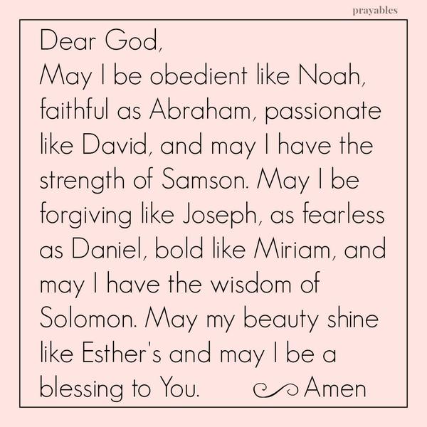 Dear God, May I be obedient like Noah, faithful as Abraham, passionate like David, and may I have the strength of Samson. May I be forgiving like Joseph, as fearless as Daniel, bold like Miriam, and may I have the wisdom of Solomon.
May my beauty shine like Esther’s and may I be a blessing to You.   Amen