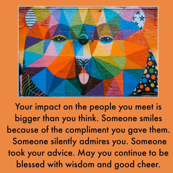 Your impact on the people you meet is bigger than you think. Someone smiles because of the compliment you gave them. Someone silently admires you. Someone took your advice. May you
continue to be blessed with wisdom and good cheer.