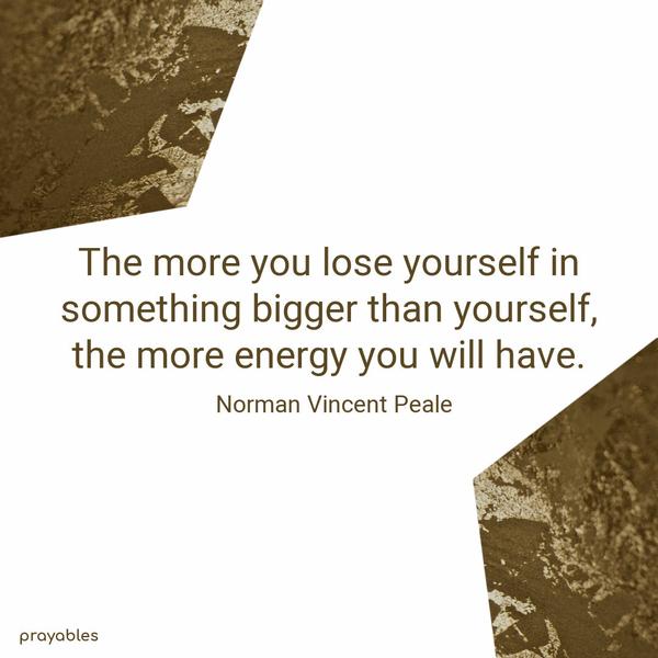 The more you lose yourself in something bigger than yourself, the more energy you will have. Norman Vincent Peale