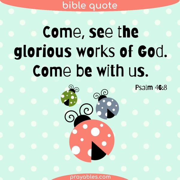 Psalm 46:8 Come, see the glorious works of God. Come be with us.