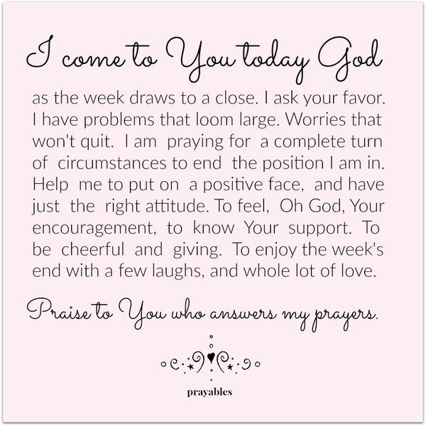 I come to You today God, as the week draws to a close. I ask your favor. I have problems that loom large. Worries that won’t quit. I am praying for a complete turn of circumstances to end the position I am in. Help me to put on a
positive face, and have just the right attitude. To feel, Oh God, Your encouragement, to know Your support. To be cheerful and giving. To enjoy the week’s end with a few laughs, and whole lot of love. Praise to You who answers my prayers.