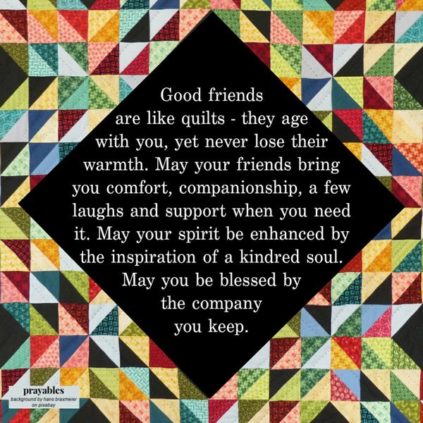 Good friends are like quilts – they age with you, yet never lose their warmth. May your friends bring you comfort, companionship,
a few laughs and support when you need it. May your spirit be enhanced by the inspiration of a kindred soul. May you be blessed by the company you keep. 