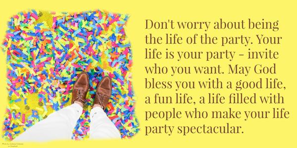 Don't worry about being the life of the party. Your life is your party - invite who you want. May God bless you with a good life, a fun life, a life filled with people who make your life party spectacular.