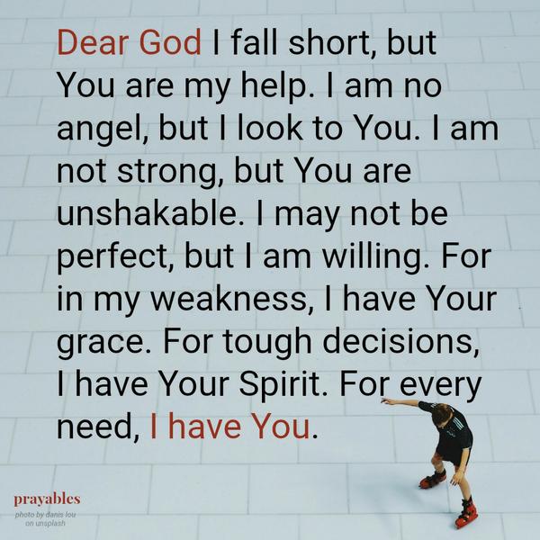 Dear God I fall short, but You are my help. I am no angel, but I look to You. I am not strong, but You are unshakable. I may not be perfect, but I am willing. For in my weakness, I have Your grace. For tough decisions, I have Your
Spirit. For every need, I have You.