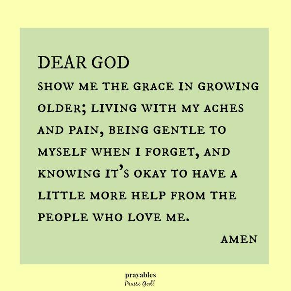 Dear God, show me the grace in growing older; living with my aches and pain, being gentle to myself when I forget, and knowing it’s okay to have a little more help from the people who love me. amen