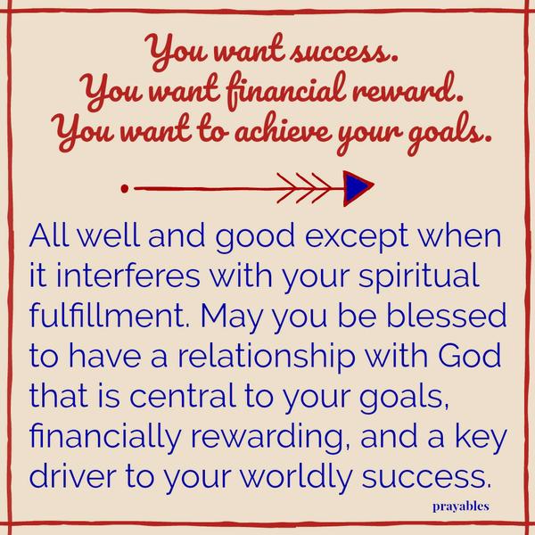 You want success. You want financial reward. You want to achieve your goals. All well and good except when it interferes with your spiritual fulfillment. May you be blessed to have a relationship with God that is central to your
goals, financially rewarding and a key driver to your worldly success.