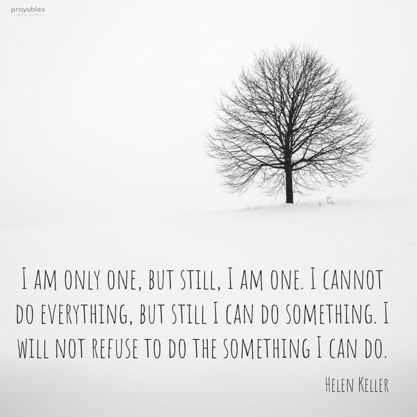 I am only one, but still, I am one. I cannot do everything, but still, I can do something. I will not refuse to do the something I can do. Helen Keller