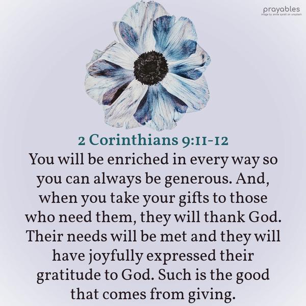 2 Corinthians 9:11-12 You will be enriched in every way so you can always be generous. And when you take your gifts to those who need them, they will thank God. Their needs will be met and
they have joyfully expressed their gratitude to God. Such is the good that comes from giving.