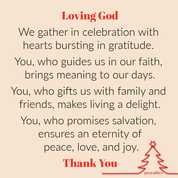 Loving God,  We gather in celebration with hearts bursting in gratitude. You, who guides us in our faith, brings meaning to our days. You, who gifts us with family and friends, makes living a delight. You, who promises salvation, ensures
an eternity of peace, love, and joy.  Thank You