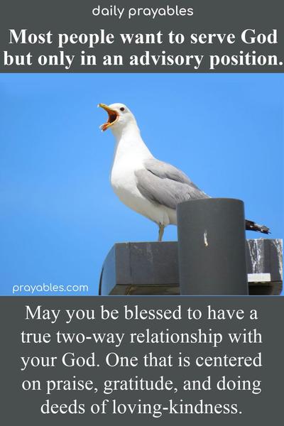 Most people want to serve God, but only in an advisory position. May you be blessed to have a true two-way relationship with your God. One that is centered on praise, gratitude, and doing deeds of loving-kindness. 