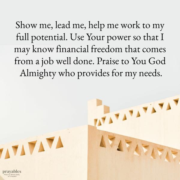 Show me, lead me, help me work to my full potential. Use Your power so that I may know financial freedom that comes from a job well done. Praise to You God Almighty who
provides for my needs.