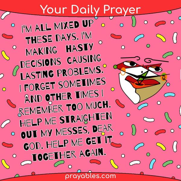 I'm all mixed up these days. I'm making hasty decisions causing lasting problems. I forget sometimes and other times I remember too much. Help
me straighten out my messes, dear God. Help me get it together again.