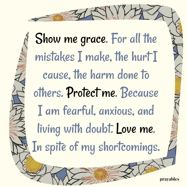 Show me grace. For all the mistakes I make, the hurt I cause, the harm done to others. Protect me. Because I am fearful, anxious, and living with doubt. Love me. In spite of my shortcomings.