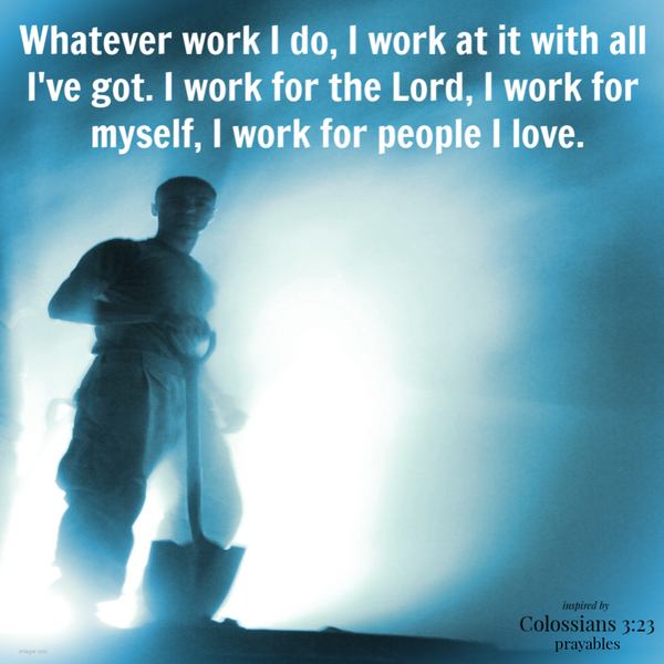 Colossians 3:23  Whatever work I do, I work at it with all I've got. I work for the Lord, I work for myself, I work for people I love.