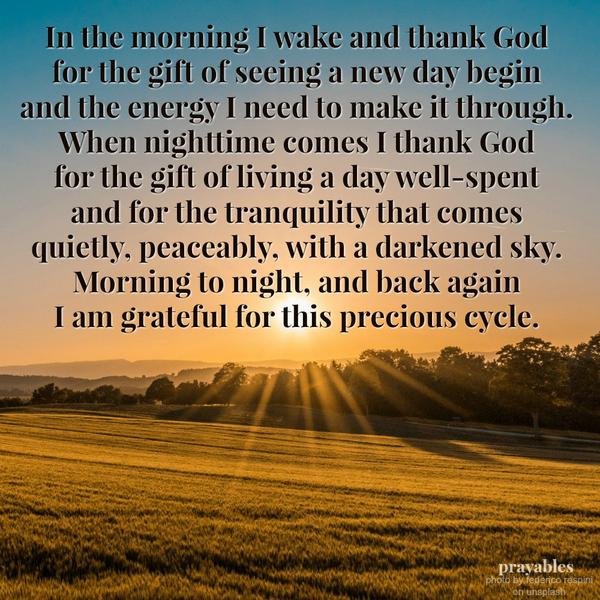 In the morning I wake and thank God for the gift of seeing a new day begin and the energy I need to make it through. When night time comes I thank God for the gift of living a day well-spent and for the tranquility that comes
quietly, peaceably, with a darkened sky. Morning to night, and back again I am grateful for this precious cycle.