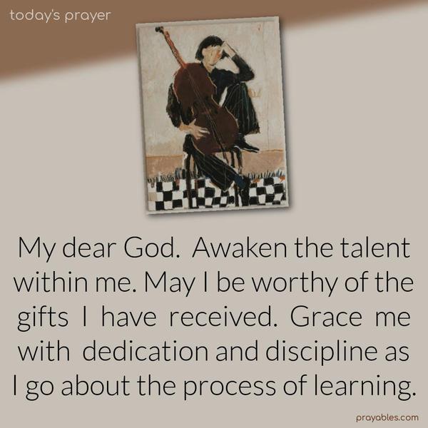 My dear God. Awaken the talent within me. May I be worthy of the gifts I have received. Grace me with dedication and discipline as I go about the process of learning.