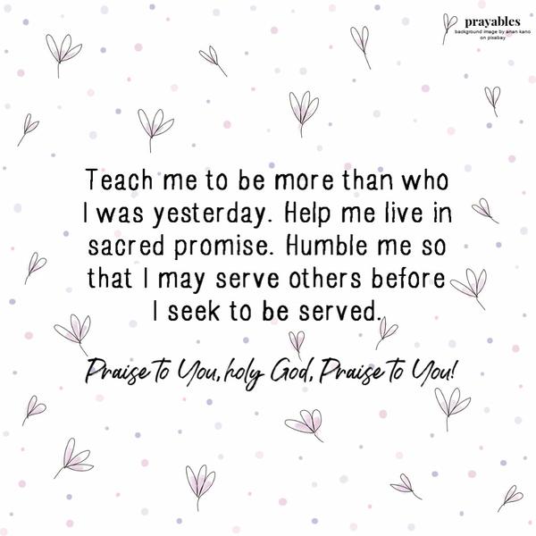 Teach me to be more than who I was yesterday. Help me live in sacred promise. Humble me so that I may serve others before I seek to be serve