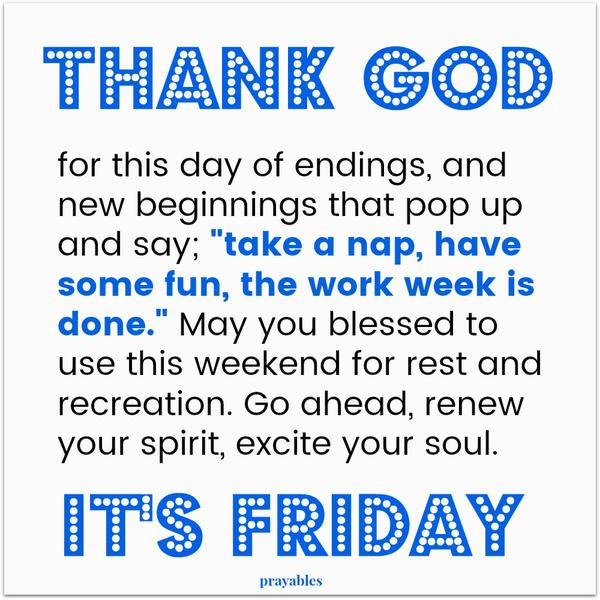 Thank God for this day of endings, and new beginnings that pop up and say; “take a nap, have some fun, the work week is done.” May you blessed to use this weekend for rest and recreation. Go ahead, renew your spirit, excite your soul.
It’s Friday!