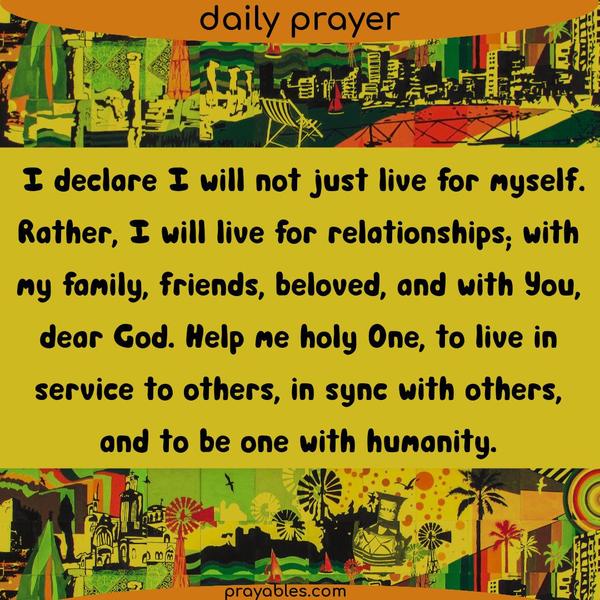 I declare I will not just live for myself. Rather, I will live for relationships; with my family, friends, beloved, and with You, dear God.
Help me holy One, to live in service to others, in sync with others, and to be one with humanity.