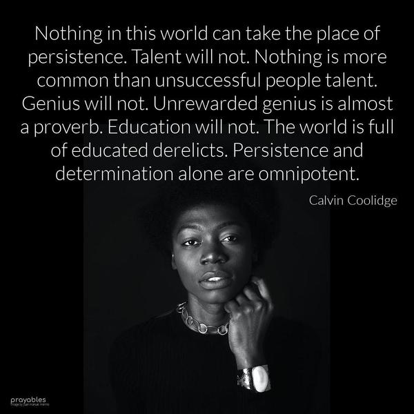 Nothing in this world can take the place of persistence. Talent will not. Nothing is more common than unsuccessful people talent. Genius will not. Unrewarded genius is almost a proverb.
Education will not. The world is full of educated derelicts. Persistence and determination alone are omnipotent. Calvin Coolidge