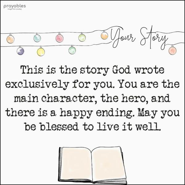 This is the story God wrote exclusively for you. You are the main character, the hero, and there is a happy ending. May you be blessed to live it well.