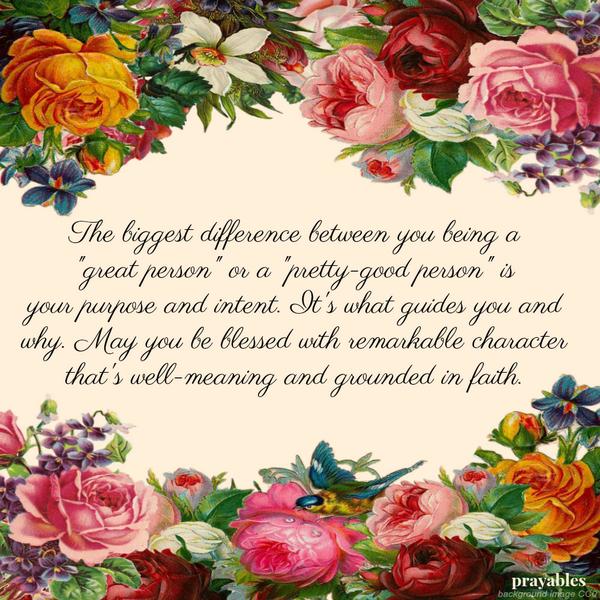 The biggest difference between you being a “great person” or a “pretty-good person” is your purpose and intent. It’s what guides you and why. May you be blessed with remarkable character that’s well-meaning and grounded in faith.