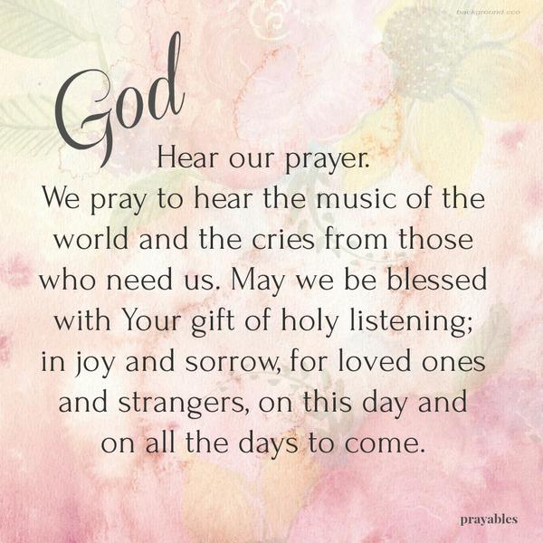 God, Hear our prayer. We pray to hear the music of the world and the cries from those who need us. May we be blessed with Your gift of holy listening; in joy and sorrow, for loved ones and strangers, on this day and on all the days to
come.