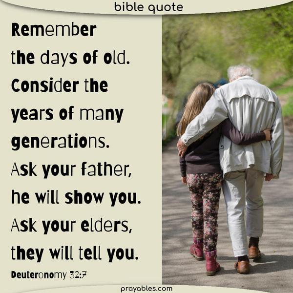 Deuteronomy 32:7 Remember the days of old. Consider the years of many generations. Ask your father, and he will show you. Ask your elders, and they will
tell you.