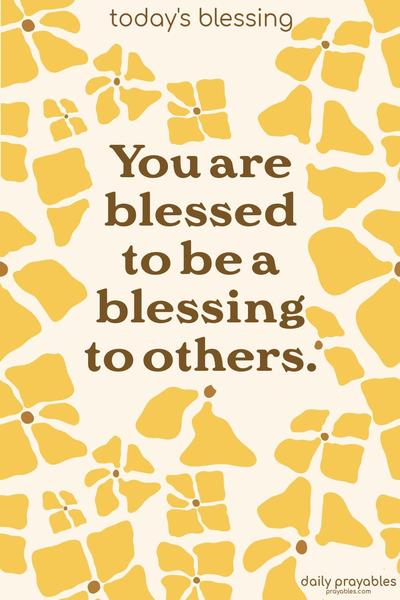 You are blessed to be a blessing to others.